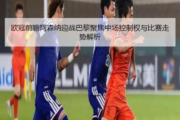 欧冠前瞻阿森纳迎战巴黎聚焦中场控制权与比赛走势解析