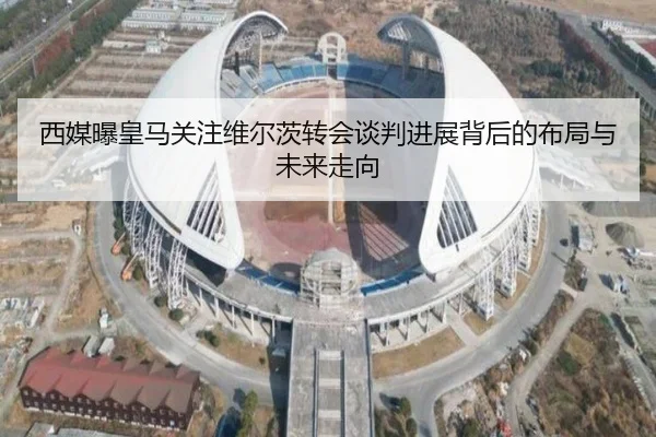 西媒曝皇马关注维尔茨转会谈判进展背后的布局与未来走向